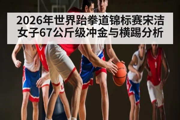 2026年世界跆拳道锦标赛宋洁女子67公斤级冲金与横踢分析